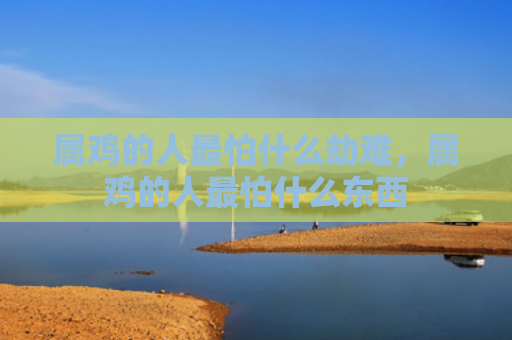 属鸡的人最怕什么劫难，属鸡的人最怕什么东西