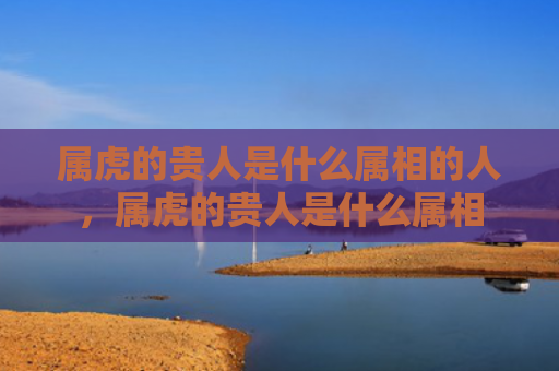 属虎的贵人是什么属相的人，属虎的贵人是什么属相