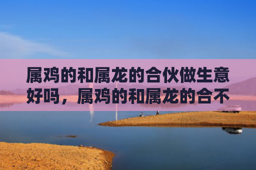 属鸡的和属龙的合伙做生意好吗，属鸡的和属龙的合不合