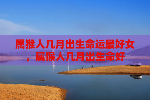 属猴人几月出生命运最好女，属猴人几月出生命好