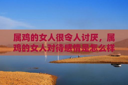 属鸡的女人很令人讨厌，属鸡的女人对待感情是怎么样的