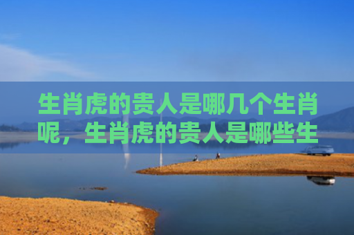 生肖虎的贵人是哪几个生肖呢，生肖虎的贵人是哪些生肖