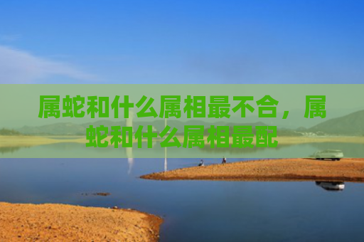 属蛇和什么属相最不合，属蛇和什么属相最配