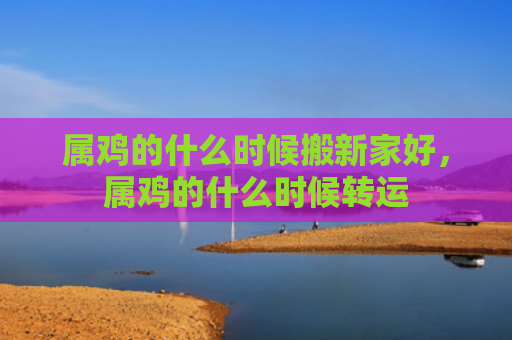 属鸡的什么时候搬新家好，属鸡的什么时候转运