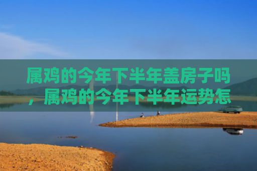 属鸡的今年下半年盖房子吗，属鸡的今年下半年运势怎么样