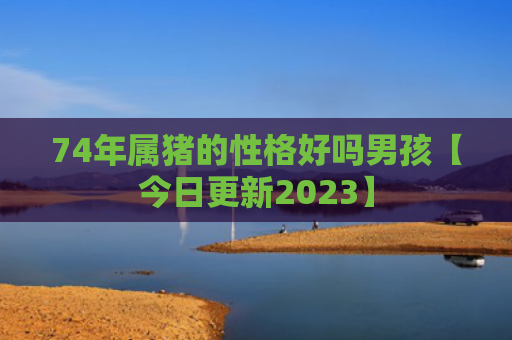 74年属猪的性格好吗男孩【今日更新2023】