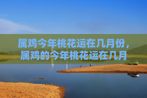属鸡今年桃花运在几月份，属鸡的今年桃花运在几月