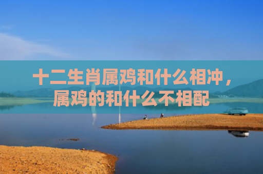 十二生肖属鸡和什么相冲，属鸡的和什么不相配