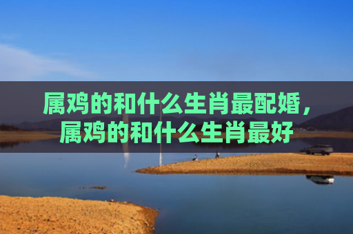 属鸡的和什么生肖最配婚，属鸡的和什么生肖最好