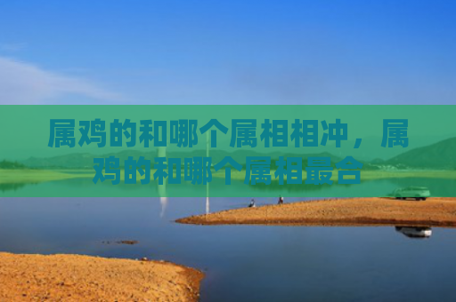 属鸡的和哪个属相相冲，属鸡的和哪个属相最合