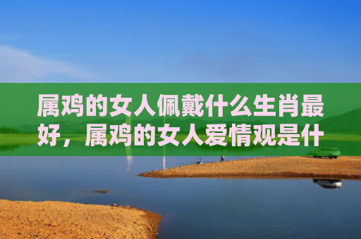 属鸡的女人佩戴什么生肖最好，属鸡的女人爱情观是什么
