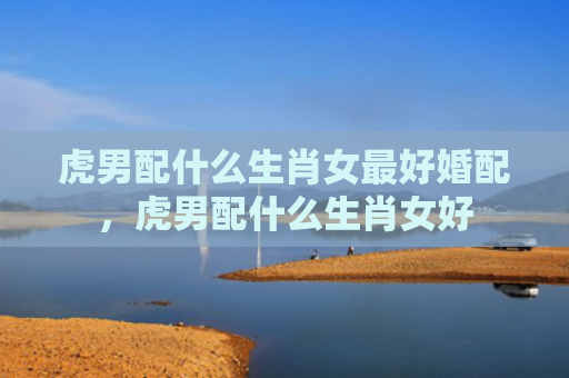 虎男配什么生肖女最好婚配，虎男配什么生肖女好