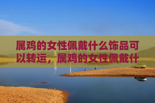 属鸡的女性佩戴什么饰品可以转运，属鸡的女性佩戴什么好