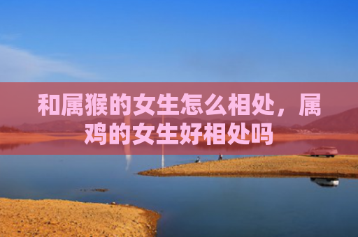 和属猴的女生怎么相处，属鸡的女生好相处吗