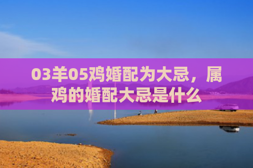 03羊05鸡婚配为大忌，属鸡的婚配大忌是什么