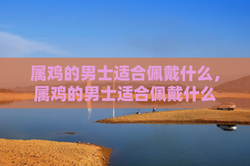 属鸡的男士适合佩戴什么，属鸡的男士适合佩戴什么