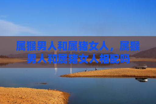 属猴男人和属猪女人，属猴男人和属猪女人相配吗