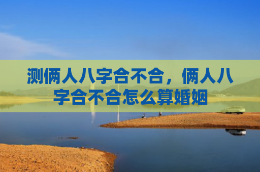 测俩人八字合不合，俩人八字合不合怎么算婚姻