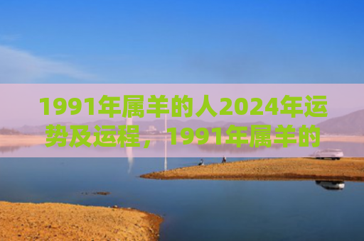 1991年属羊的人2024年运势及运程，1991年属羊的婚姻和命运如何