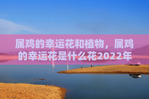 属鸡的幸运花和植物，属鸡的幸运花是什么花2022年