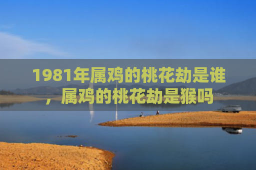 1981年属鸡的桃花劫是谁，属鸡的桃花劫是猴吗