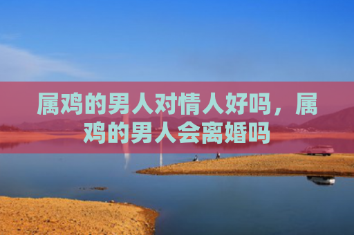 属鸡的男人对情人好吗，属鸡的男人会离婚吗