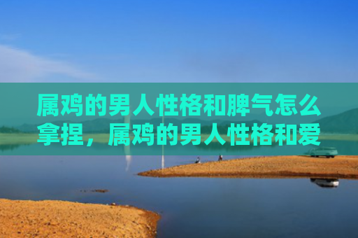 属鸡的男人性格和脾气怎么拿捏，属鸡的男人性格和爱情观