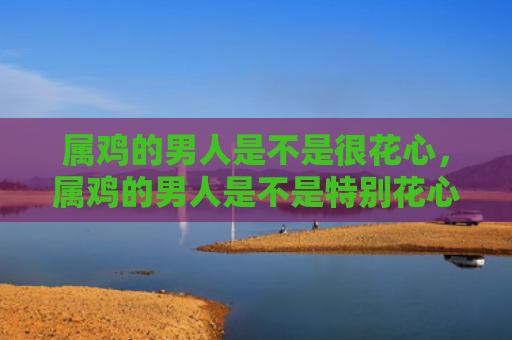 属鸡的男人是不是很花心，属鸡的男人是不是特别花心