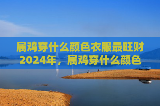 属鸡穿什么颜色衣服最旺财2024年，属鸡穿什么颜色衣服好