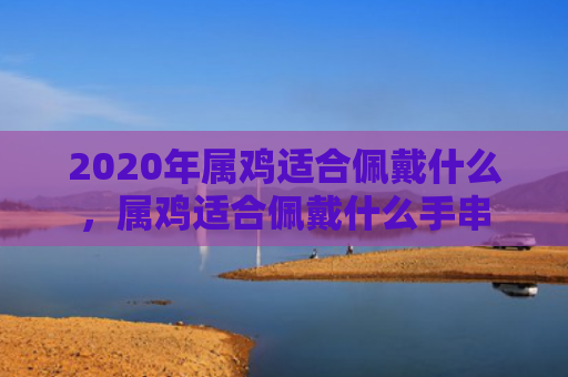 2020年属鸡适合佩戴什么，属鸡适合佩戴什么手串