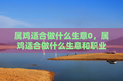 属鸡适合做什么生意0，属鸡适合做什么生意和职业