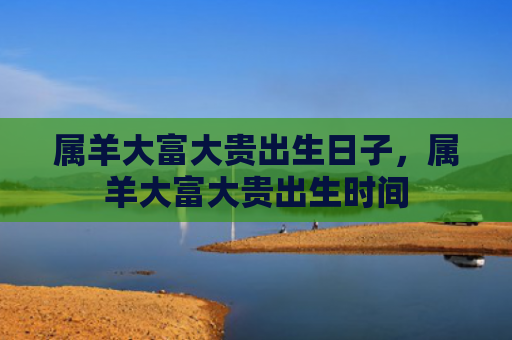 属羊大富大贵出生日子，属羊大富大贵出生时间
