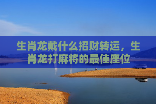 生肖龙戴什么招财转运，生肖龙打麻将的最佳座位