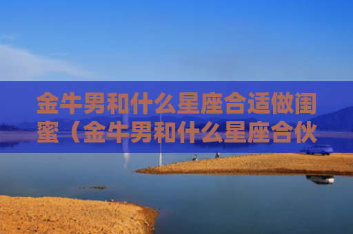 金牛男和什么星座合适做闺蜜（金牛男和什么星座合伙做生意最好）