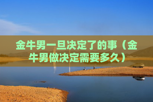 金牛男一旦决定了的事（金牛男做决定需要多久）