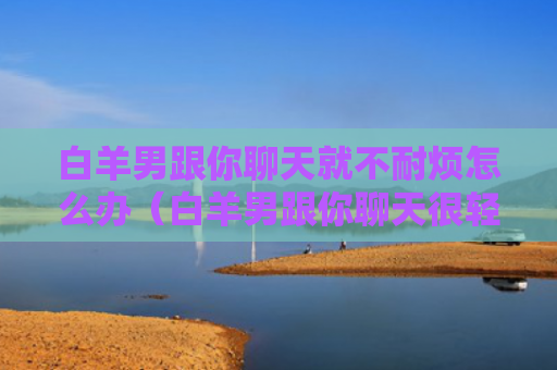 白羊男跟你聊天就不耐烦怎么办（白羊男跟你聊天很轻松）