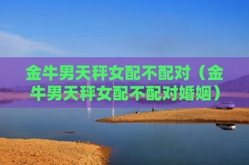 金牛男天秤女配不配对（金牛男天秤女配不配对婚姻）