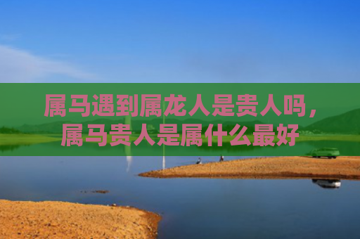 属马遇到属龙人是贵人吗，属马贵人是属什么最好