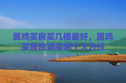 属鸡买房买几楼最好，属鸡买房应该买哪个大方位