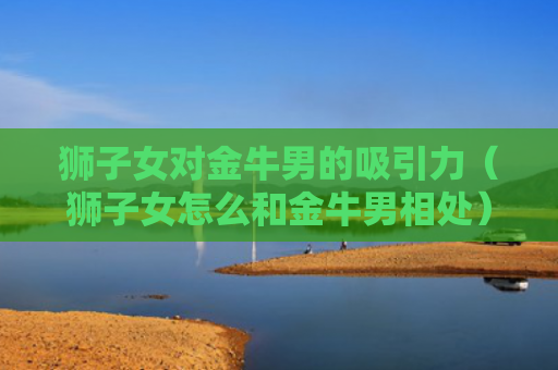 狮子女对金牛男的吸引力（狮子女怎么和金牛男相处）