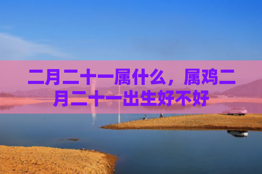 二月二十一属什么，属鸡二月二十一出生好不好