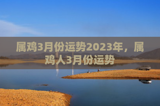 属鸡3月份运势2023年，属鸡人3月份运势
