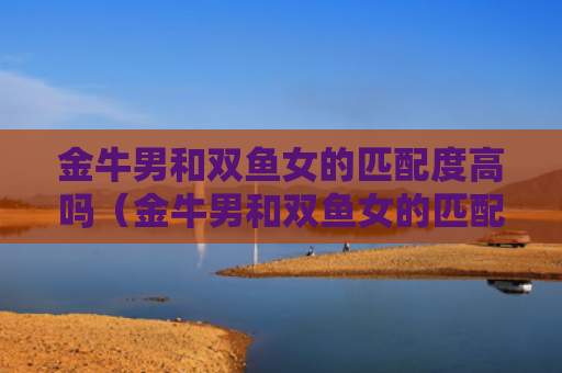 金牛男和双鱼女的匹配度高吗（金牛男和双鱼女的匹配度高吗知乎）