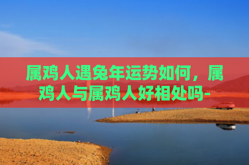属鸡人遇兔年运势如何，属鸡人与属鸡人好相处吗-