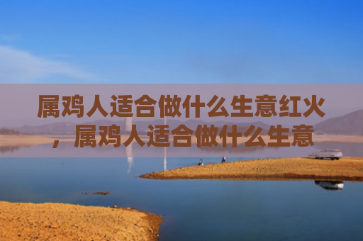 属鸡人适合做什么生意红火，属鸡人适合做什么生意