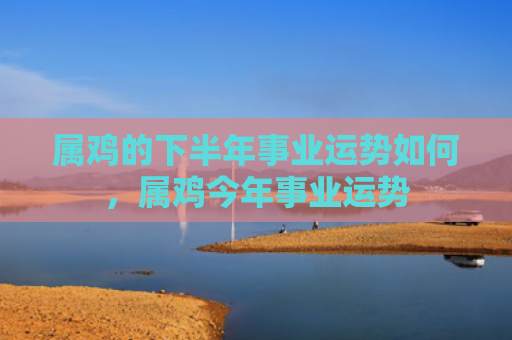 属鸡的下半年事业运势如何，属鸡今年事业运势