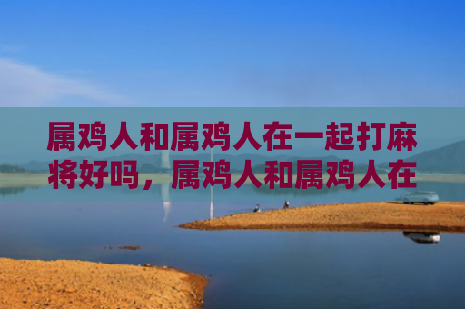 属鸡人和属鸡人在一起打麻将好吗，属鸡人和属鸡人在一起会幸福吗