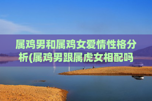 属鸡男和属鸡女爱情性格分析(属鸡男跟属虎女相配吗)