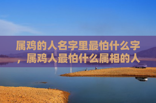 属鸡的人名字里最怕什么字，属鸡人最怕什么属相的人