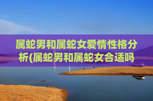 属蛇男和属蛇女爱情性格分析(属蛇男和属蛇女合适吗)